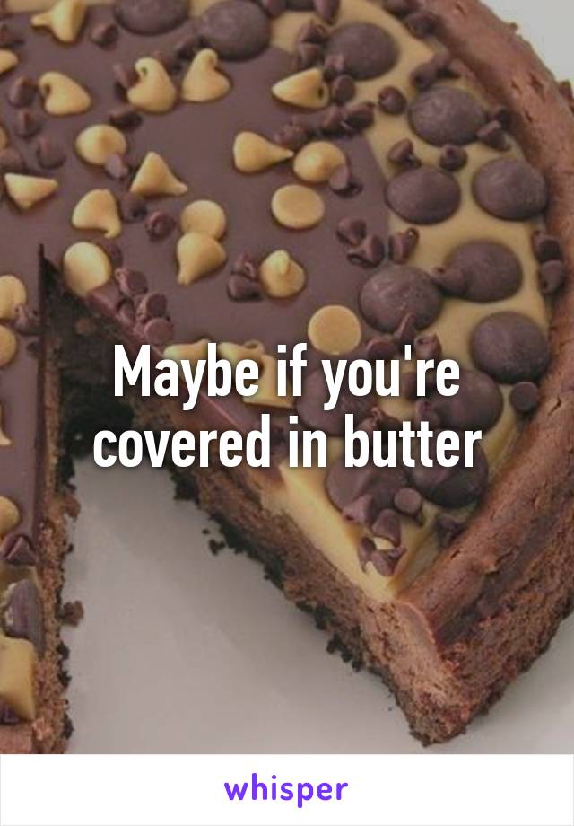 Maybe if you're covered in butter