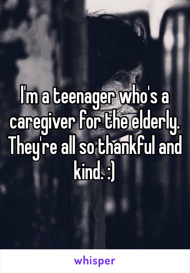 I'm a teenager who's a caregiver for the elderly. They're all so thankful and kind. :)