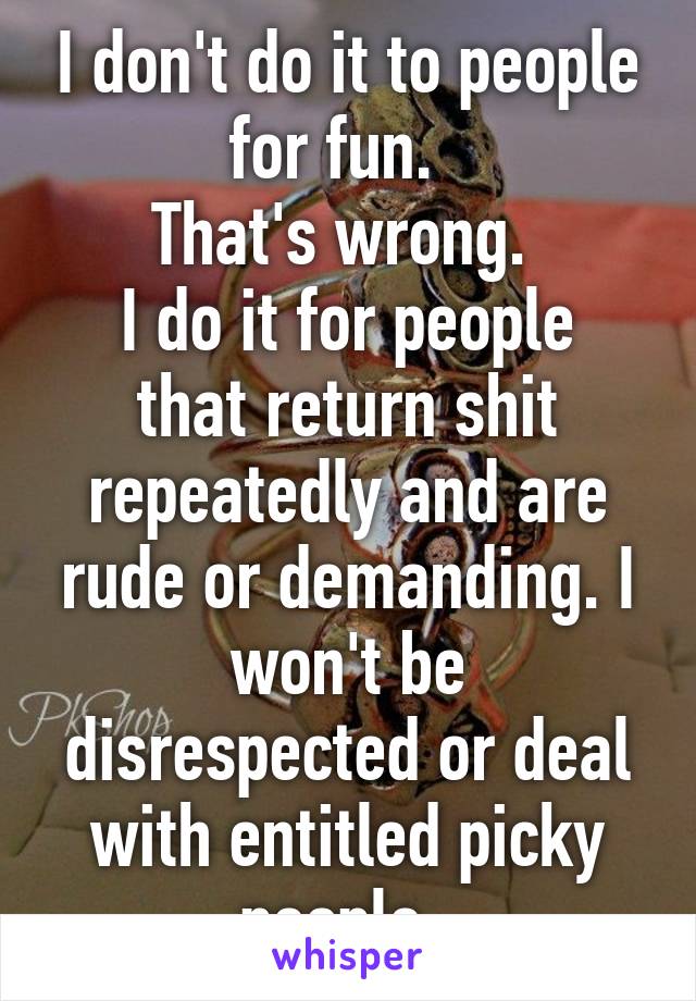 I don't do it to people for fun.  
That's wrong. 
I do it for people that return shit repeatedly and are rude or demanding. I won't be disrespected or deal with entitled picky people. 