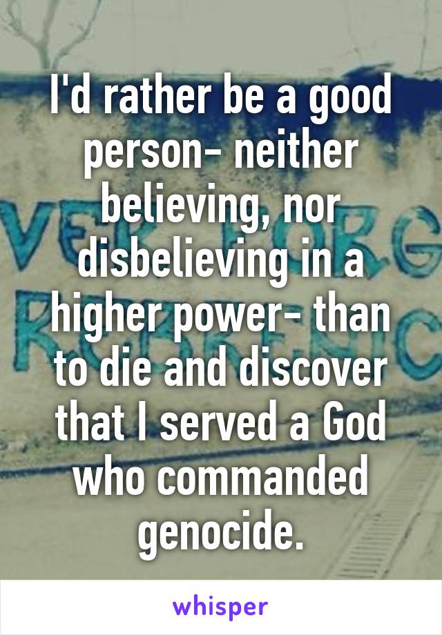 I'd rather be a good person- neither believing, nor disbelieving in a higher power- than to die and discover that I served a God who commanded genocide.