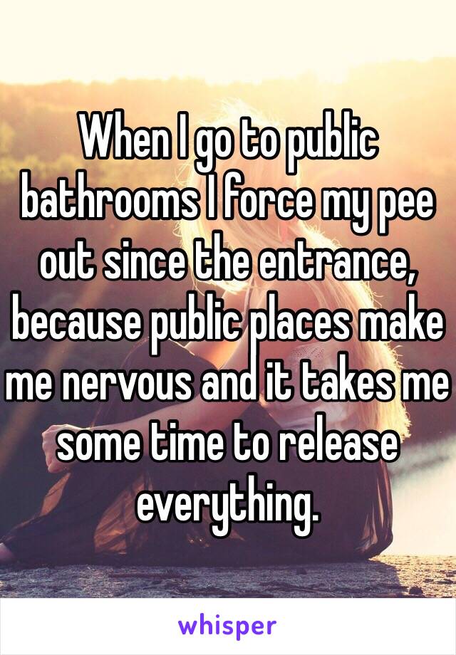 When I go to public bathrooms I force my pee out since the entrance, because public places make me nervous and it takes me some time to release everything.