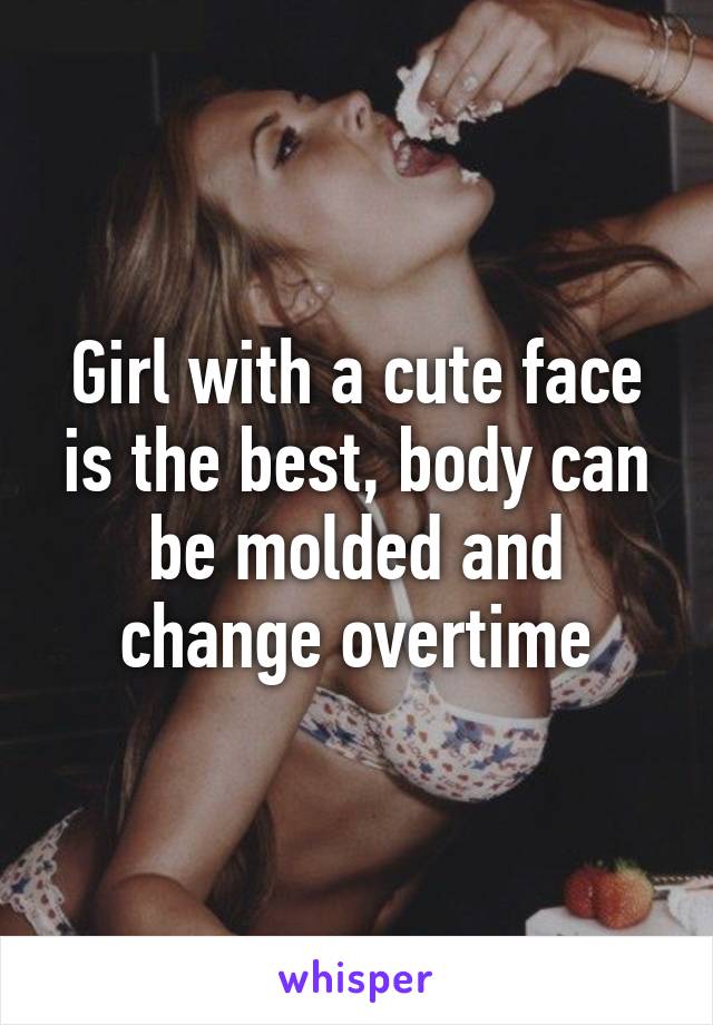 Girl with a cute face is the best, body can be molded and change overtime