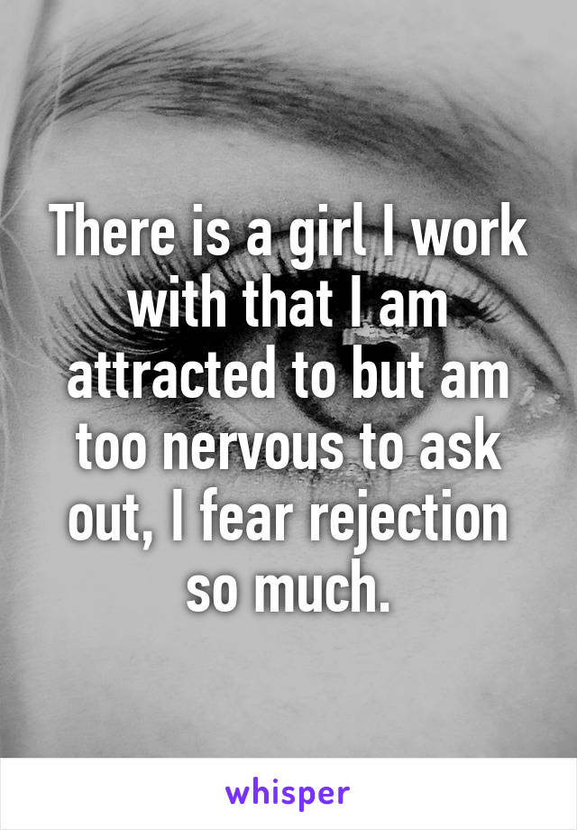 There is a girl I work with that I am attracted to but am too nervous to ask out, I fear rejection so much.