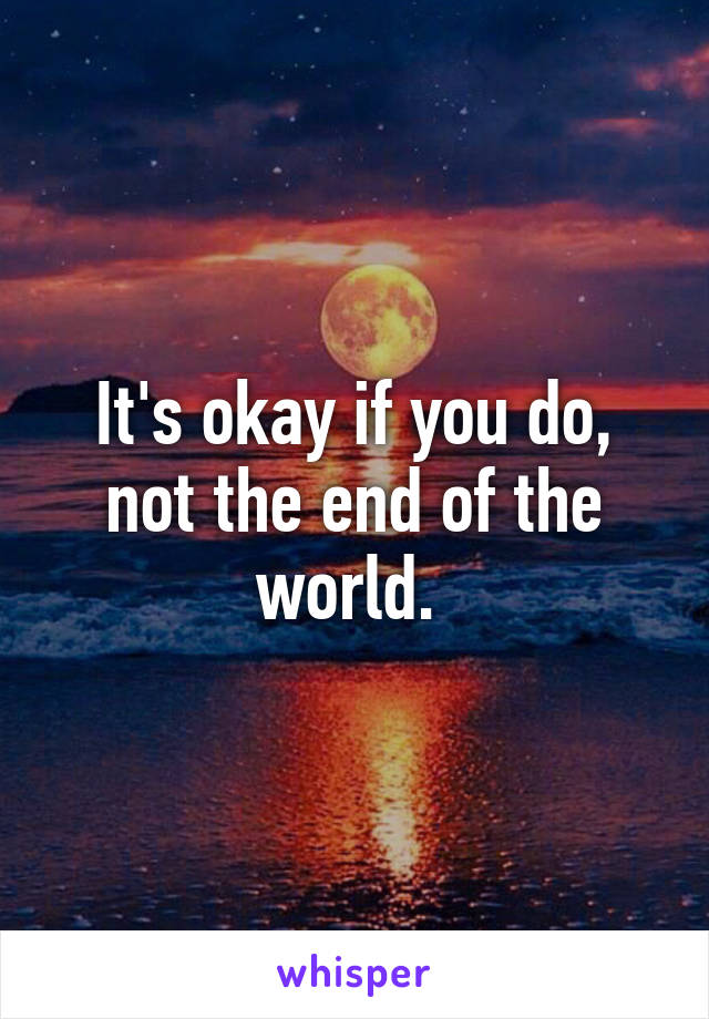 It's okay if you do, not the end of the world. 