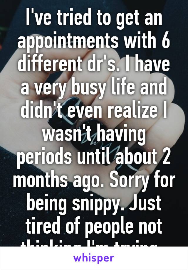 I've tried to get an appointments with 6 different dr's. I have a very busy life and didn't even realize I wasn't having periods until about 2 months ago. Sorry for being snippy. Just tired of people not thinking I'm trying. 