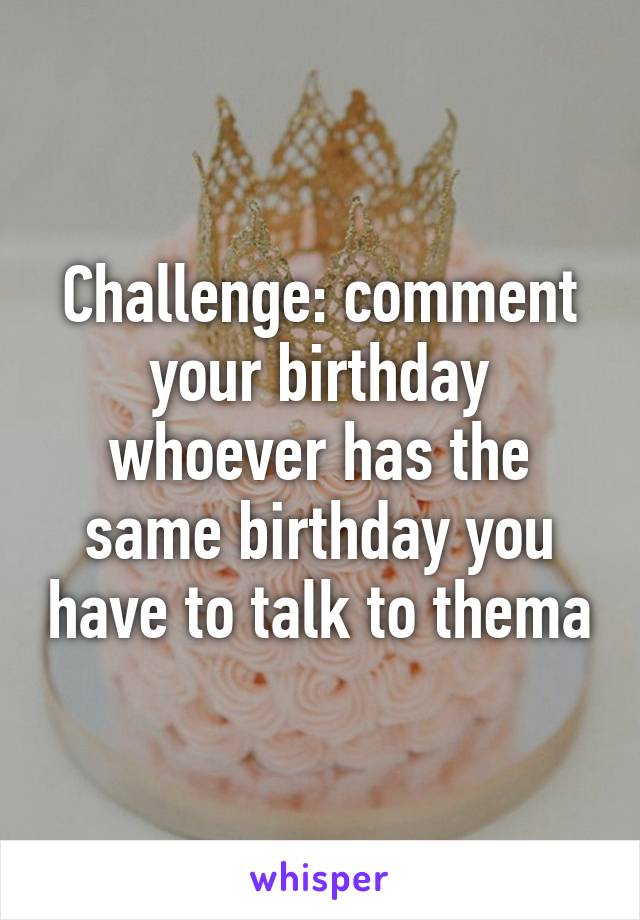 Challenge: comment your birthday whoever has the same birthday you have to talk to thema