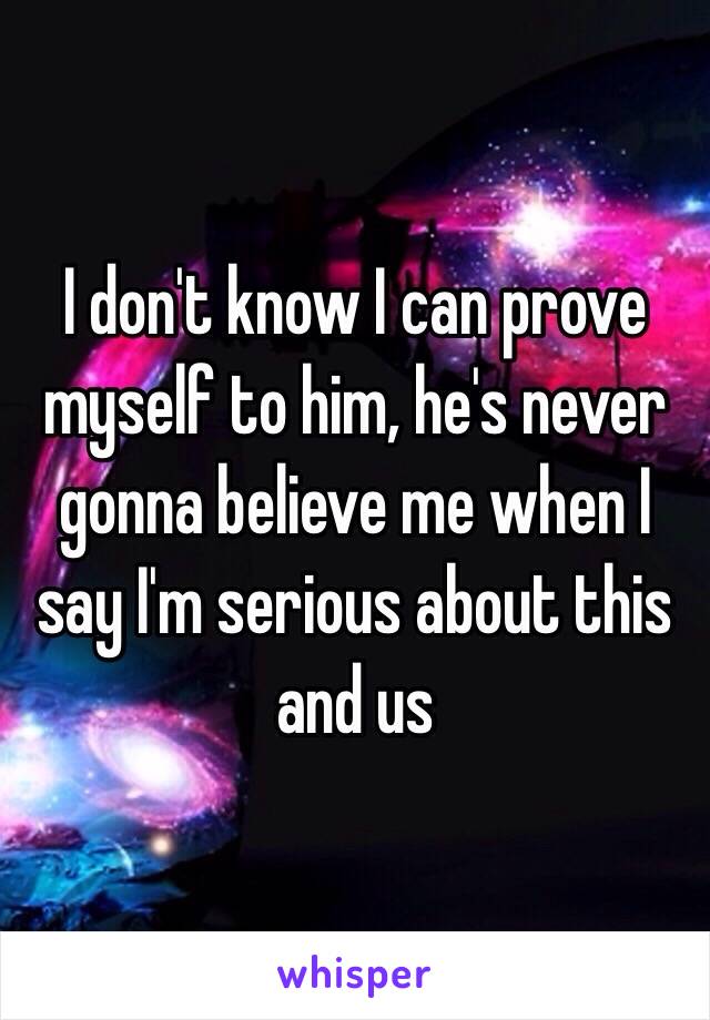 I don't know I can prove myself to him, he's never gonna believe me when I say I'm serious about this and us