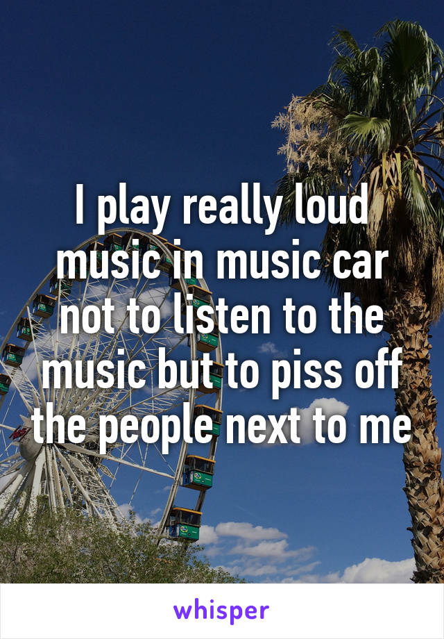 I play really loud music in music car not to listen to the music but to piss off the people next to me