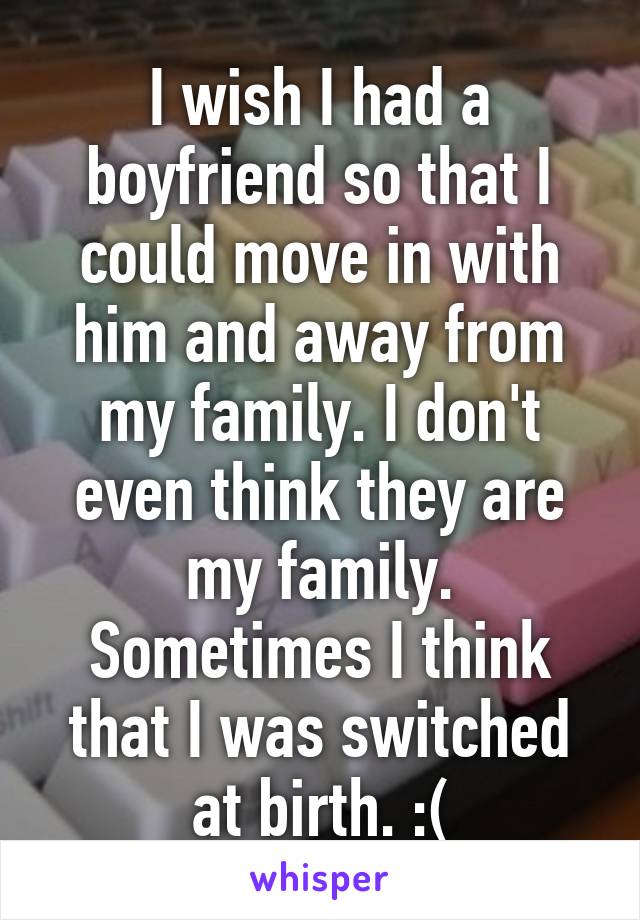 I wish I had a boyfriend so that I could move in with him and away from my family. I don't even think they are my family. Sometimes I think that I was switched at birth. :(