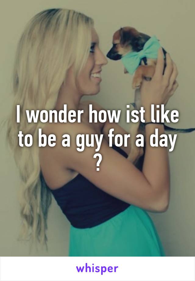 I wonder how ist like to be a guy for a day ?