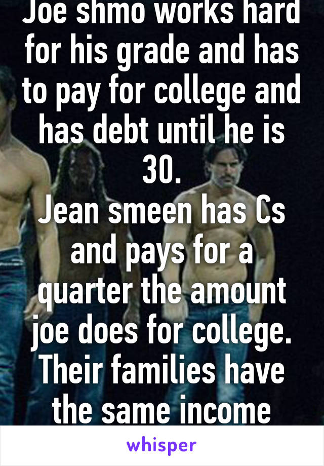 Joe shmo works hard for his grade and has to pay for college and has debt until he is 30.
Jean smeen has Cs and pays for a quarter the amount joe does for college.
Their families have the same income
