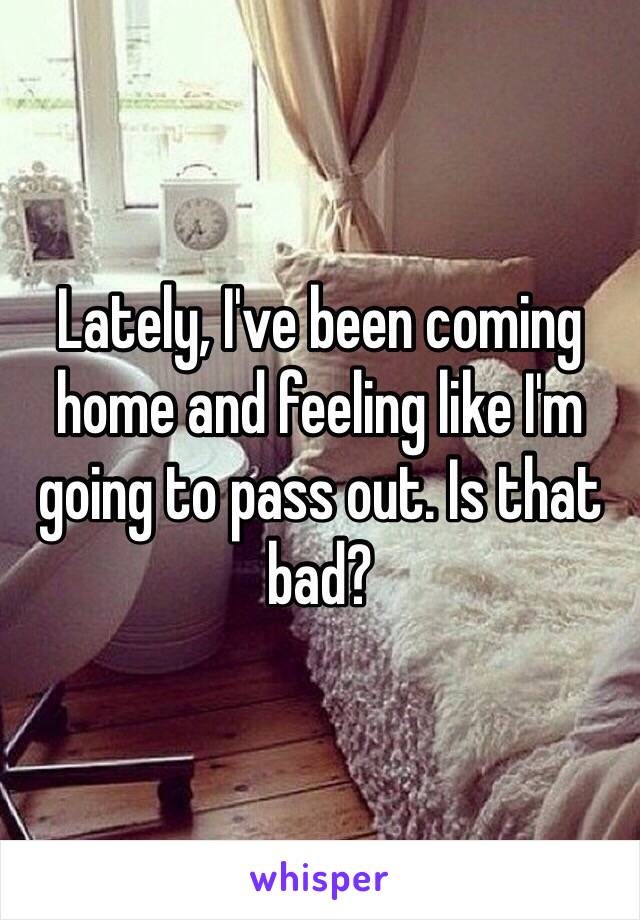 Lately, I've been coming home and feeling like I'm going to pass out. Is that bad?