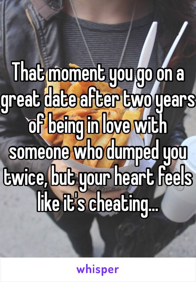 That moment you go on a great date after two years of being in love with someone who dumped you twice, but your heart feels like it's cheating…