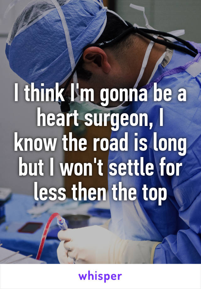 I think I'm gonna be a heart surgeon, I know the road is long but I won't settle for less then the top