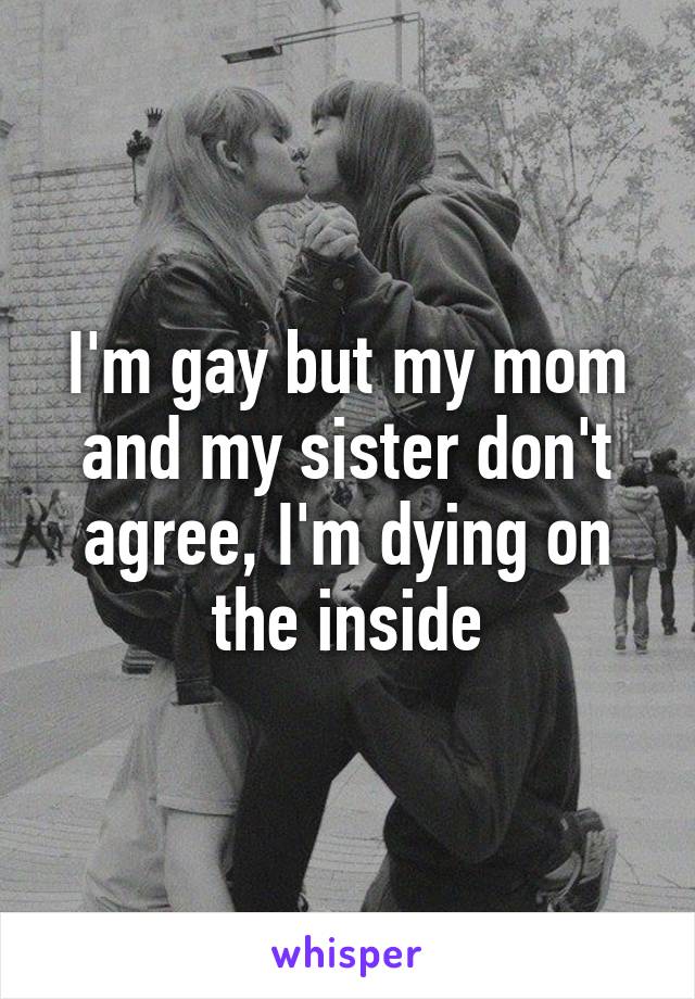 I'm gay but my mom and my sister don't agree, I'm dying on the inside