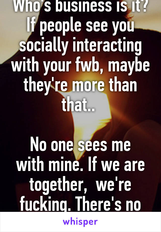 Who's business is it? If people see you socially interacting with your fwb, maybe they're more than that.. 

No one sees me with mine. If we are together,  we're fucking. There's no hangouts