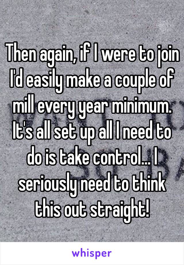 Then again, if I were to join I'd easily make a couple of mill every year minimum. It's all set up all I need to do is take control... I seriously need to think this out straight!