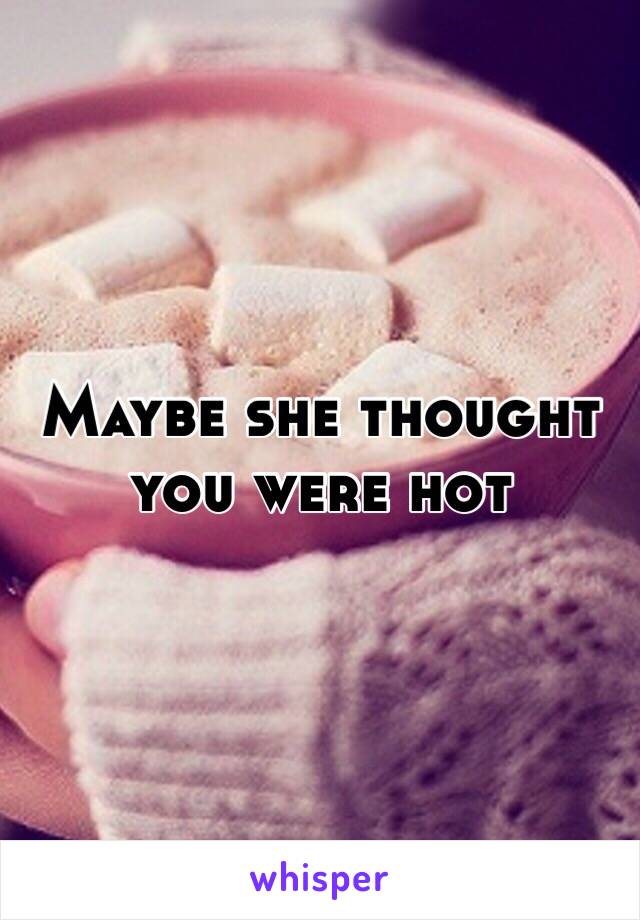 Maybe she thought you were hot