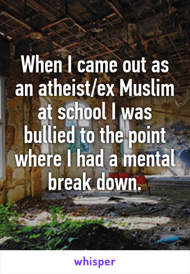 When I came out as an atheist/ex Muslim at school I was bullied to the point where I had a mental break down.
