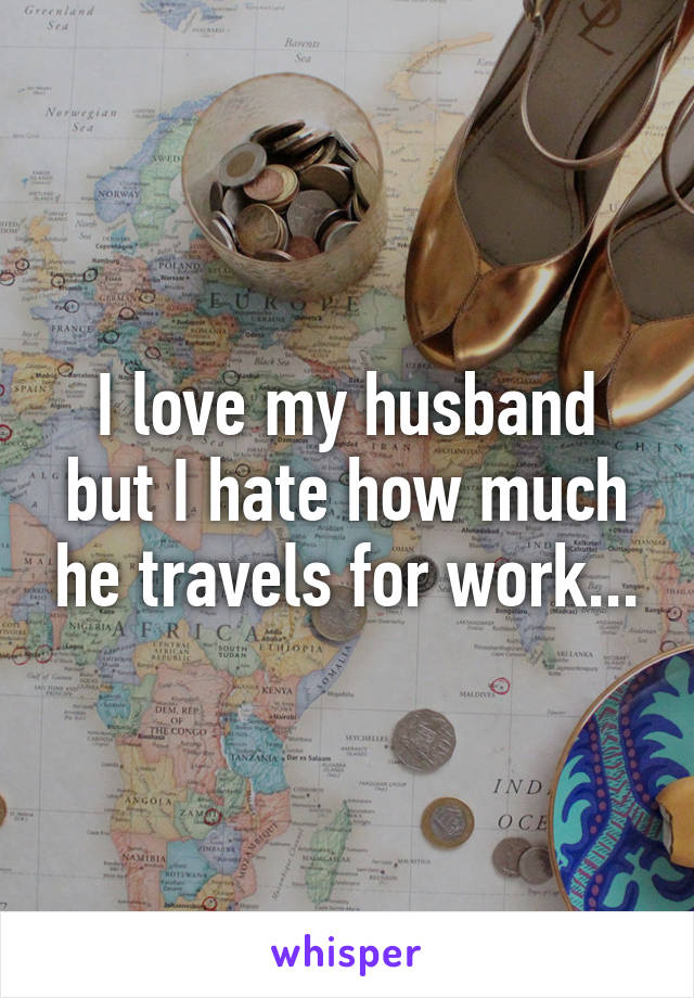 I love my husband but I hate how much he travels for work...