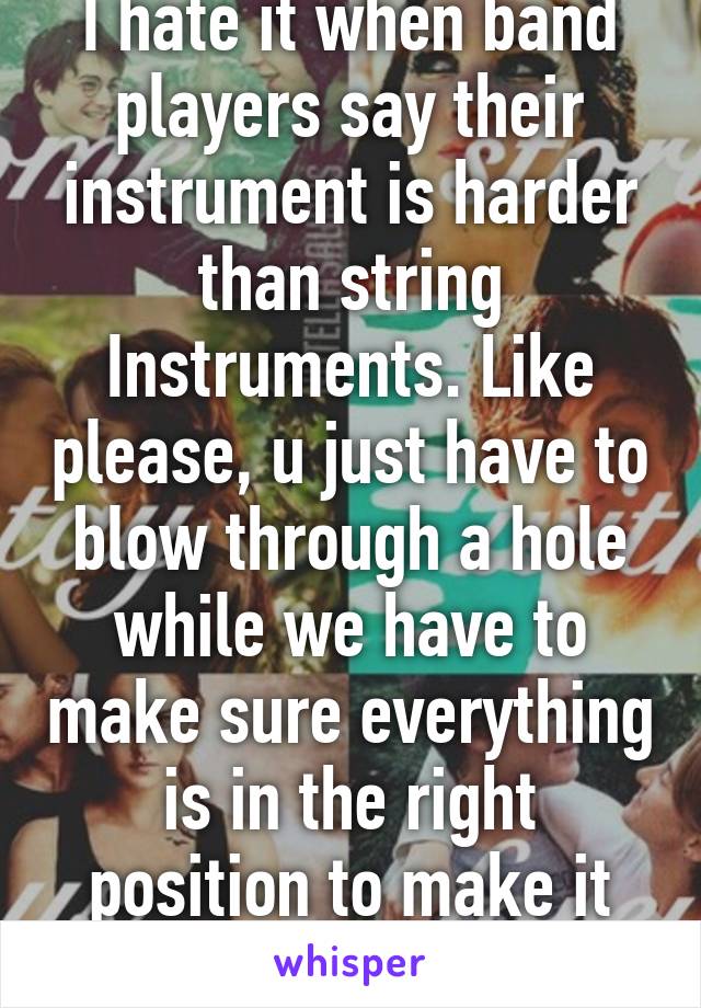 I hate it when band players say their instrument is harder than string Instruments. Like please, u just have to blow through a hole while we have to make sure everything is in the right position to make it sound well