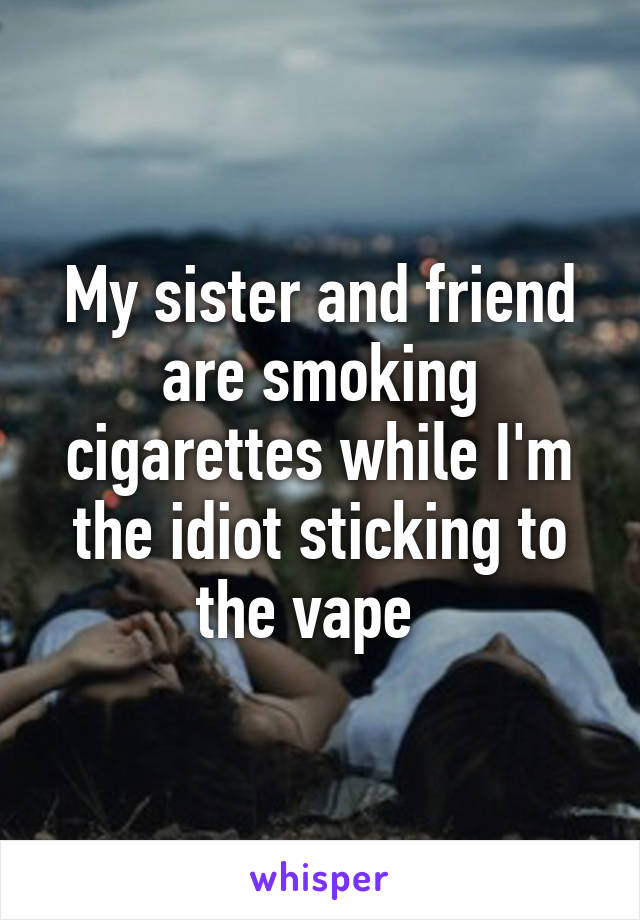 My sister and friend are smoking cigarettes while I'm the idiot sticking to the vape  