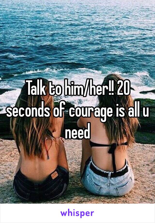 Talk to him/her!! 20 seconds of courage is all u need