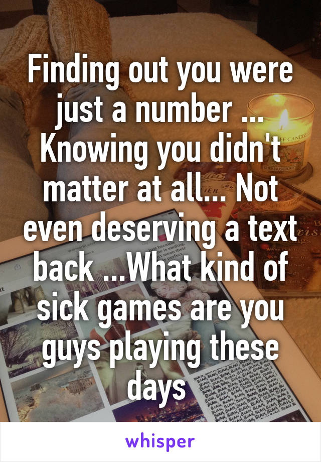 Finding out you were just a number ... Knowing you didn't matter at all... Not even deserving a text back ...What kind of sick games are you guys playing these days 