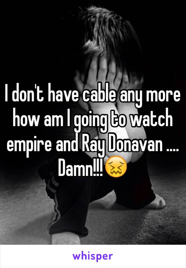 I don't have cable any more how am I going to watch empire and Ray Donavan .... Damn!!!😖