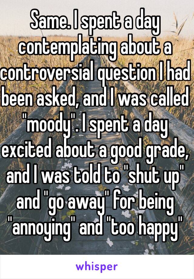 Same. I spent a day contemplating about a controversial question I had been asked, and I was called "moody". I spent a day excited about a good grade, and I was told to "shut up" and "go away" for being "annoying" and "too happy"