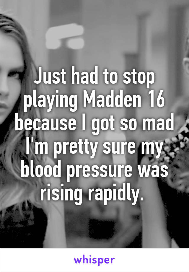 Just had to stop playing Madden 16 because I got so mad I'm pretty sure my blood pressure was rising rapidly. 