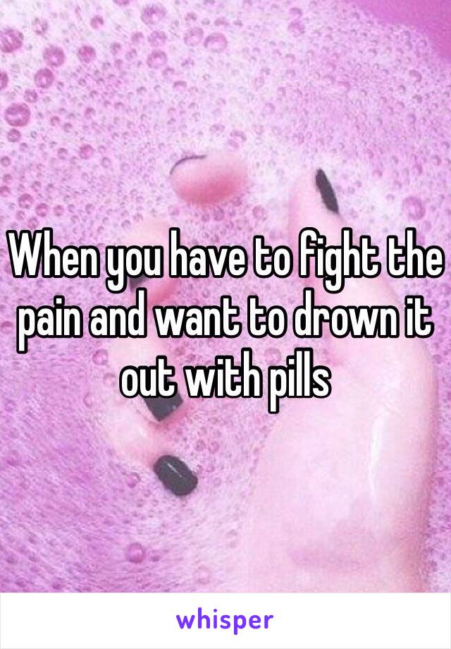 When you have to fight the pain and want to drown it out with pills