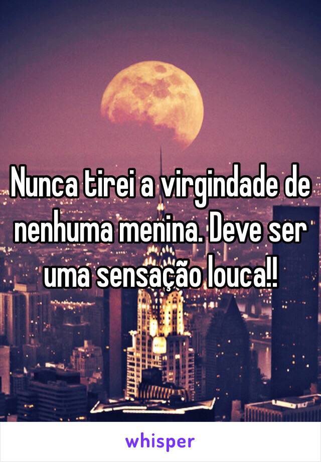 Nunca tirei a virgindade de nenhuma menina. Deve ser uma sensação louca!! 