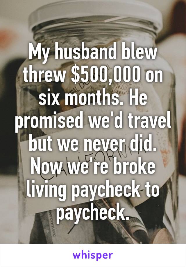 My husband blew threw $500,000 on six months. He promised we'd travel but we never did. Now we're broke living paycheck to paycheck.