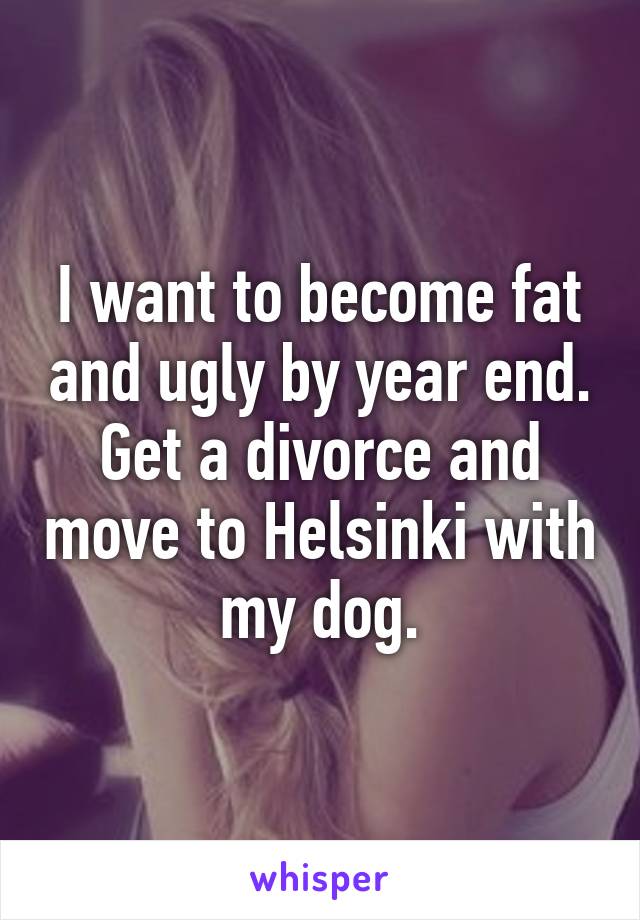 I want to become fat and ugly by year end. Get a divorce and move to Helsinki with my dog.