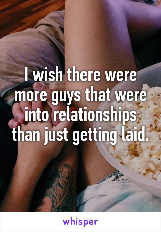 I wish there were more guys that were into relationships than just getting laid. 