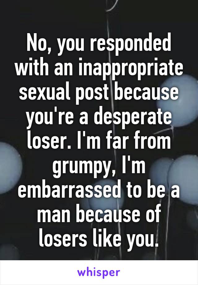 No, you responded with an inappropriate sexual post because you're a desperate loser. I'm far from grumpy, I'm embarrassed to be a man because of losers like you.