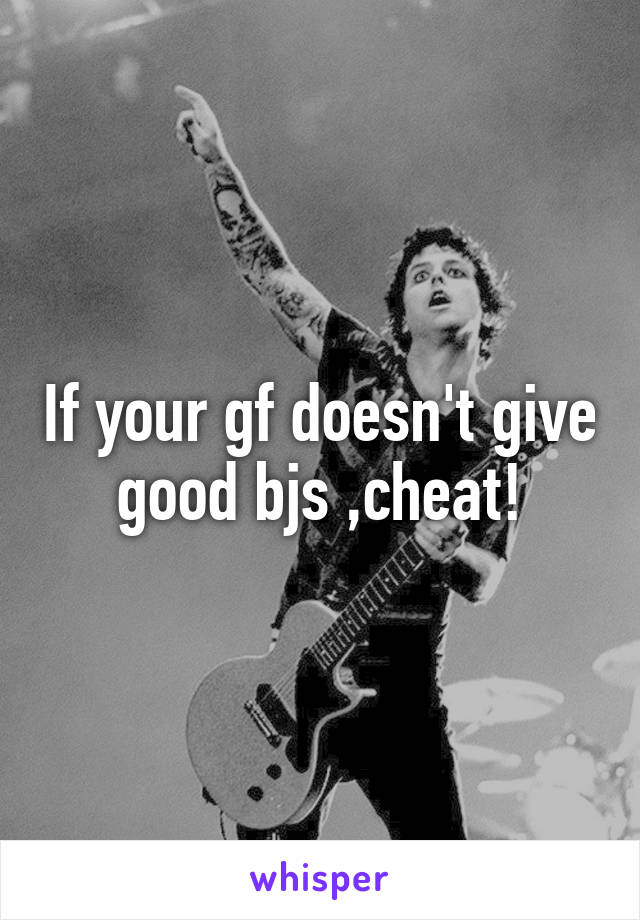 If your gf doesn't give good bjs ,cheat!