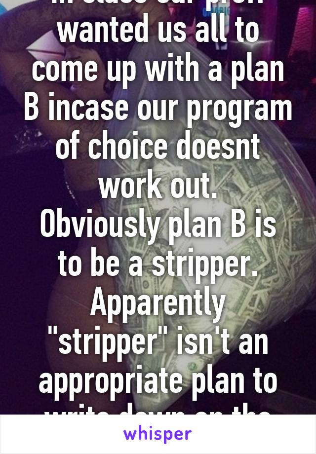 In class our proff wanted us all to come up with a plan B incase our program of choice doesnt work out.
Obviously plan B is to be a stripper.
Apparently "stripper" isn't an appropriate plan to write down on the sheet...