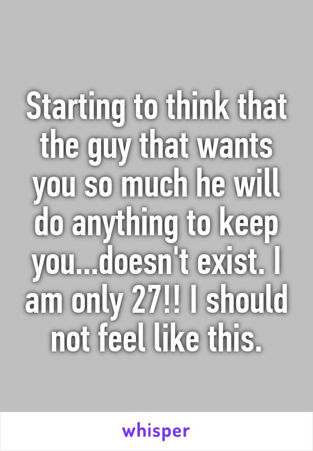 Starting to think that the guy that wants you so much he will do anything to keep you...doesn't exist. I am only 27!! I should not feel like this.