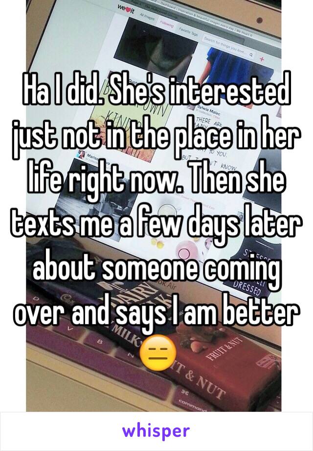 Ha I did. She's interested just not in the place in her life right now. Then she texts me a few days later about someone coming over and says I am better 😑 