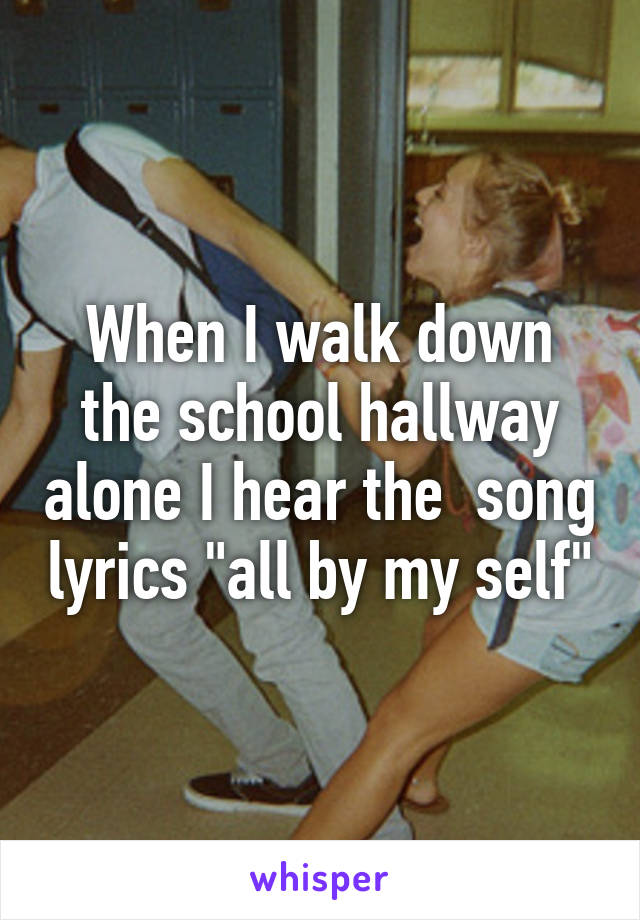 When I walk down the school hallway alone I hear the  song lyrics "all by my self"