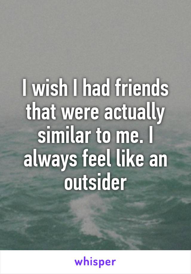 I wish I had friends that were actually similar to me. I always feel like an outsider