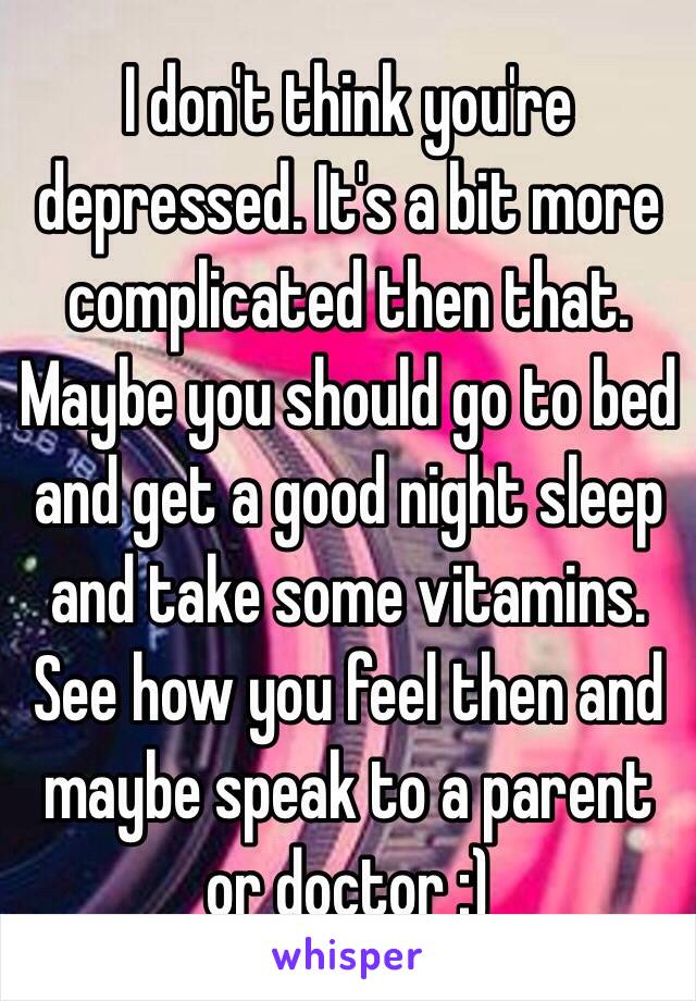 I don't think you're depressed. It's a bit more complicated then that.  
Maybe you should go to bed and get a good night sleep and take some vitamins. See how you feel then and maybe speak to a parent or doctor :) 