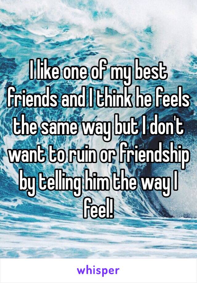 I like one of my best friends and I think he feels the same way but I don't want to ruin or friendship by telling him the way I feel!