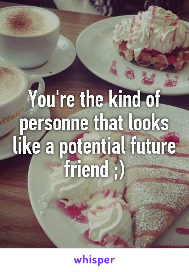 You're the kind of personne that looks like a potential future friend ;)