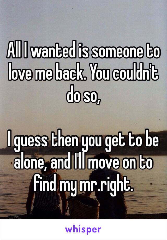 All I wanted is someone to love me back. You couldn't do so, 

I guess then you get to be alone, and I'll move on to find my mr.right.