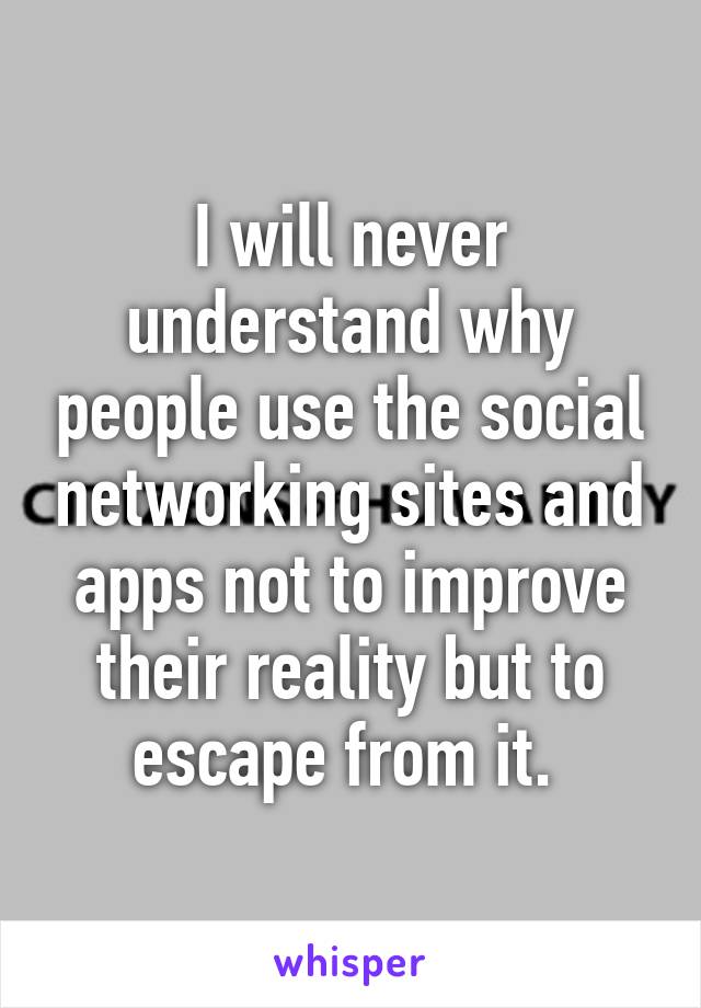 I will never understand why people use the social networking sites and apps not to improve their reality but to escape from it. 