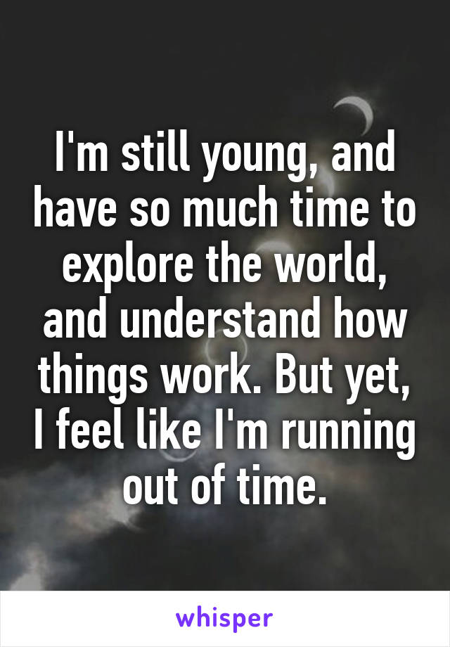 I'm still young, and have so much time to explore the world, and understand how things work. But yet, I feel like I'm running out of time.