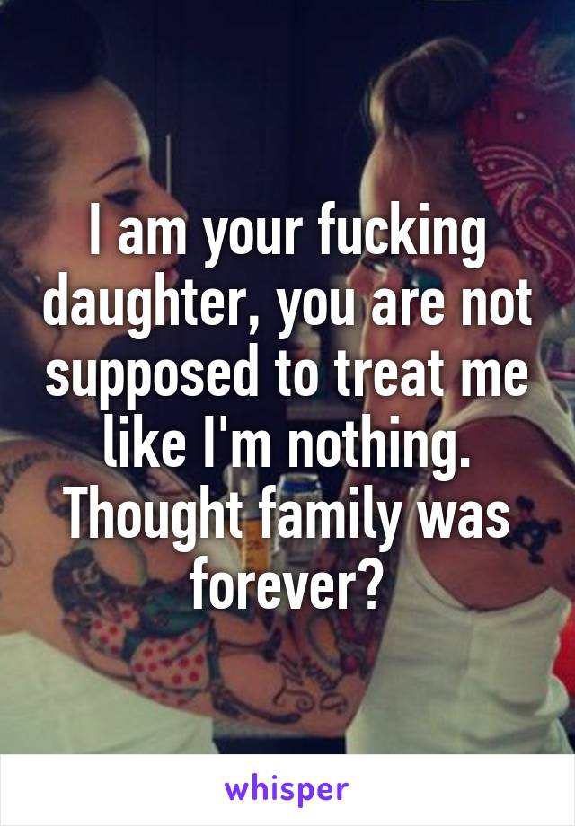 I am your fucking daughter, you are not supposed to treat me like I'm nothing. Thought family was forever?